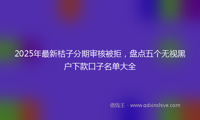 2025年最新桔子分期审核被拒，盘点五个无视黑户下款口子名单大全