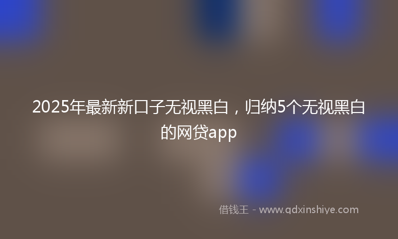 2025年最新新口子无视黑白，归纳5个无视黑白的网贷app