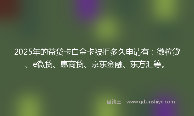 2025年的益贷卡白金卡被拒多久申请有：微粒贷、e微贷、惠商贷、京东金融、东方汇等。