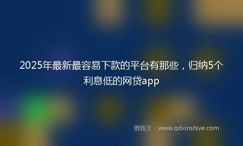 2025年最新最容易下款的平台有那些，归纳5个利息低的网贷app