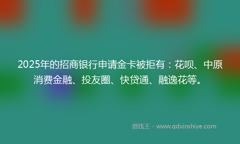 2025年的招商银行申请金卡被拒有：花呗、中原消费金融、投友圈、快贷通、融逸花等。