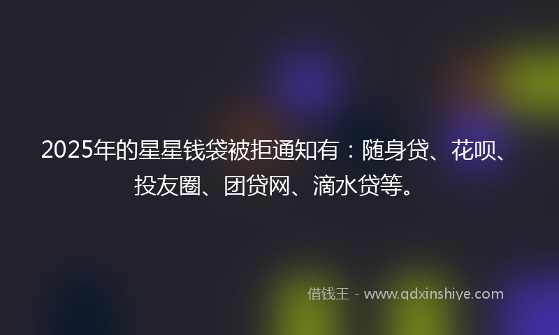 2025年的星星钱袋被拒通知有：随身贷、花呗、投友圈、团贷网、滴水贷等。