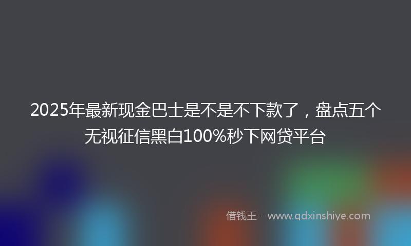 2025年最新现金巴士是不是不下款了，盘点五个无视征信黑白100%秒下网贷平台