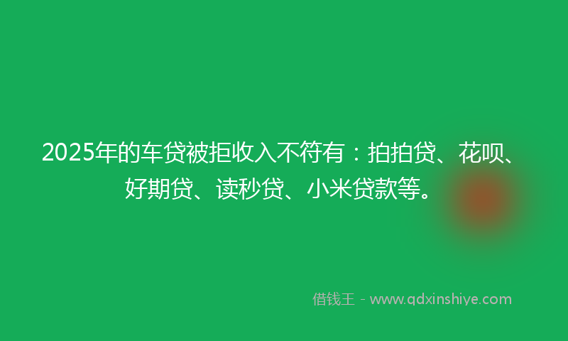 2025年的车贷被拒收入不符有：拍拍贷、花呗、好期贷、读秒贷、小米贷款等。