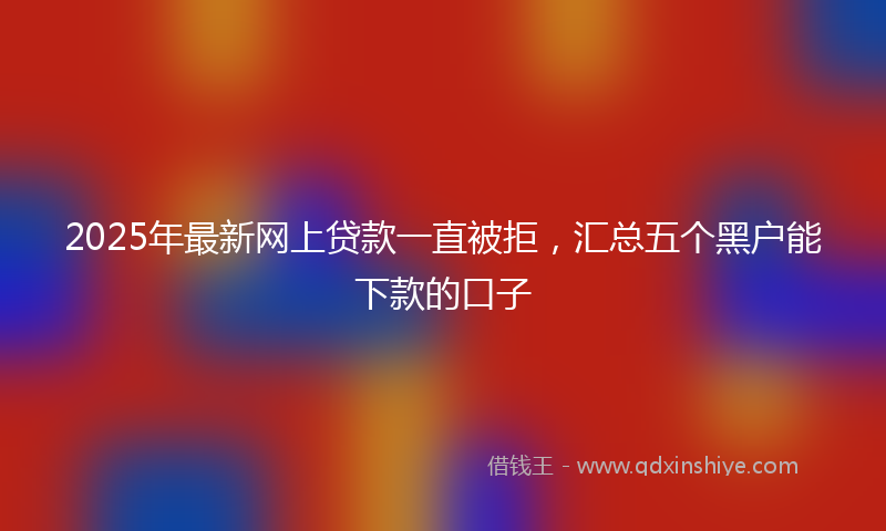 2025年最新网上贷款一直被拒，汇总五个黑户能下款的口子