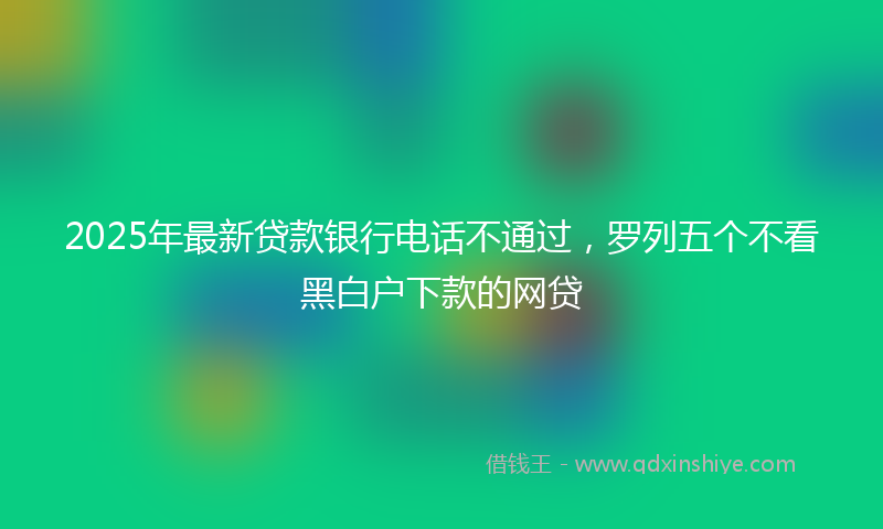 2025年最新贷款银行电话不通过，罗列五个不看黑白户下款的网贷
