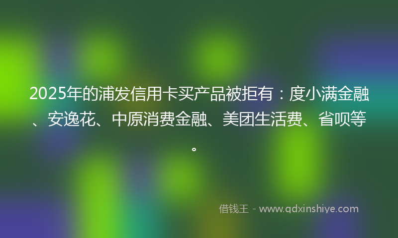 2025年的浦发信用卡买产品被拒有：度小满金融、安逸花、中原消费金融、美团生活费、省呗等。
