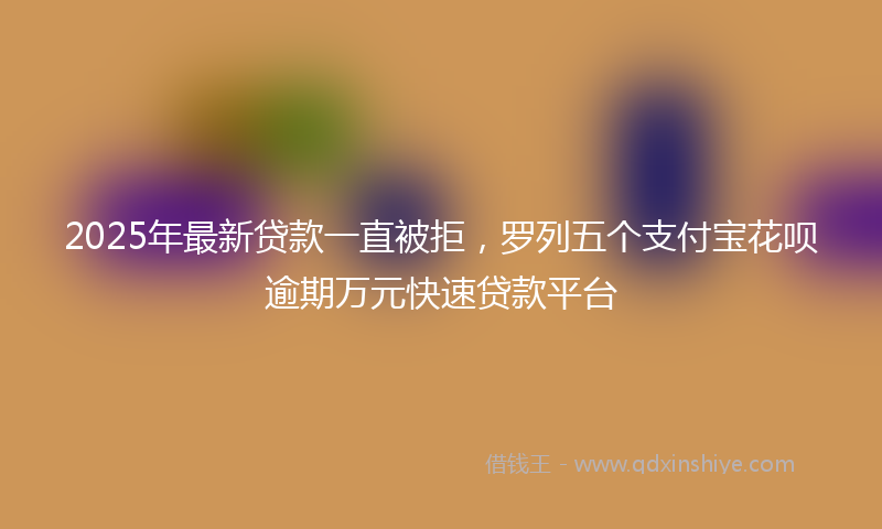 2025年最新贷款一直被拒，罗列五个支付宝花呗逾期万元快速贷款平台