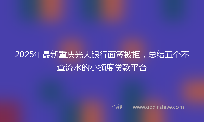 2025年最新重庆光大银行面签被拒，总结五个不查流水的小额度贷款平台