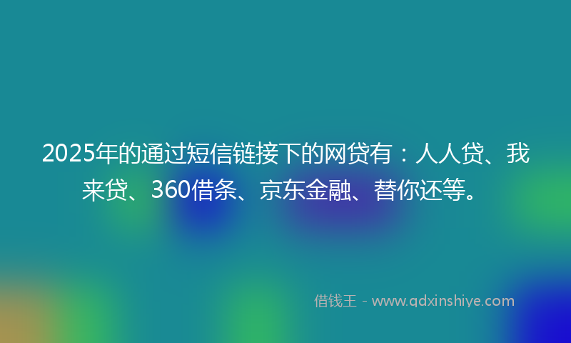 2025年的通过短信链接下的网贷有：人人贷、我来贷、360借条、京东金融、替你还等。