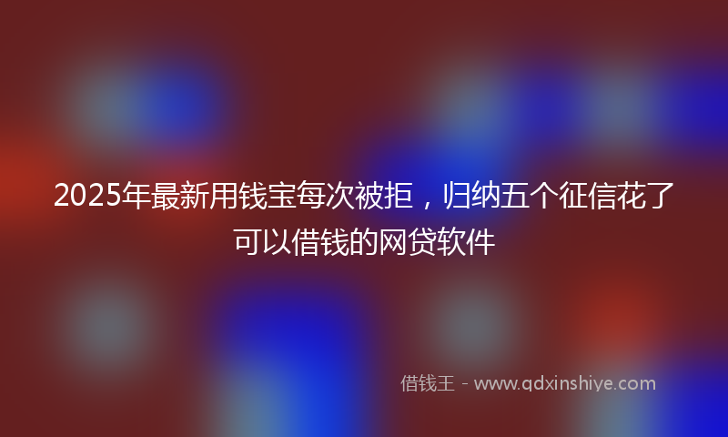 2025年最新用钱宝每次被拒，归纳五个征信花了可以借钱的网贷软件