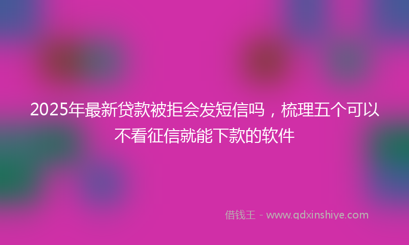 2025年最新贷款被拒会发短信吗，梳理五个可以不看征信就能下款的软件
