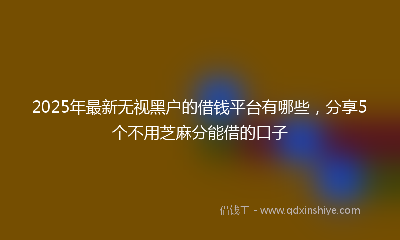 2025年最新无视黑户的借钱平台有哪些，分享5个不用芝麻分能借的口子