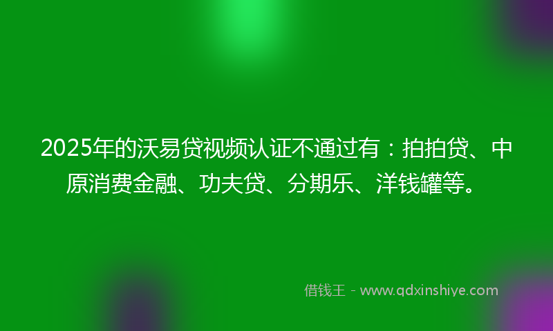2025年的沃易贷视频认证不通过有：拍拍贷、中原消费金融、功夫贷、分期乐、洋钱罐等。