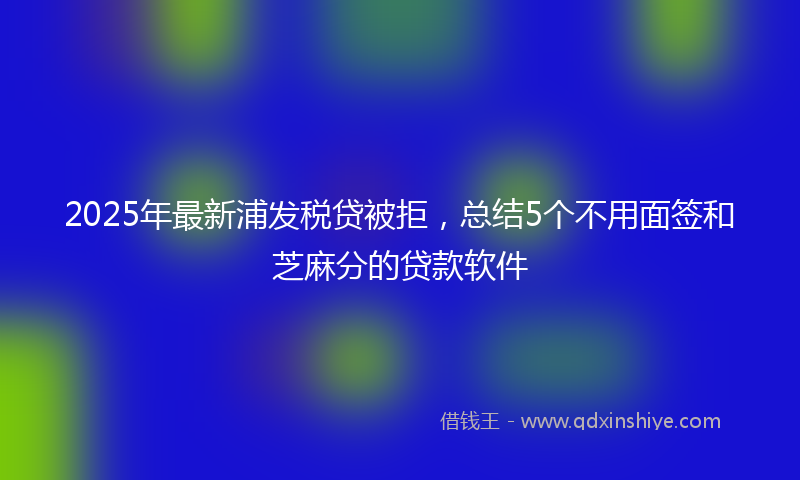 2025年最新浦发税贷被拒，总结5个不用面签和芝麻分的贷款软件