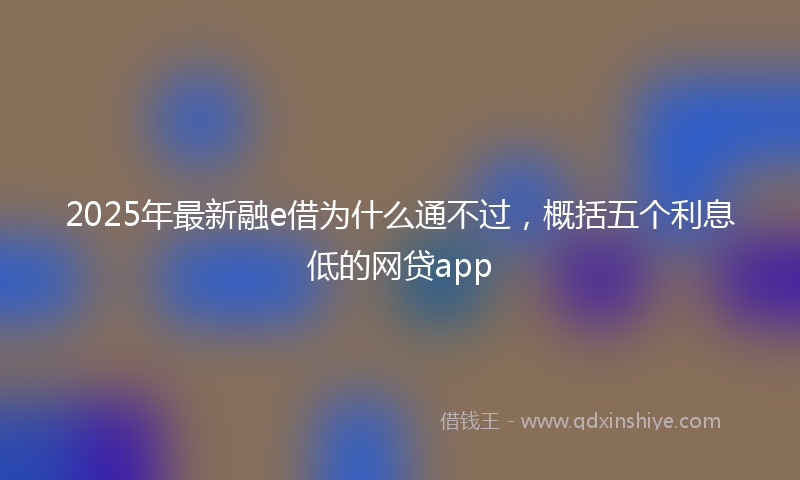 2025年最新融e借为什么通不过，概括五个利息低的网贷app