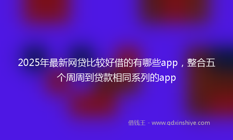 2025年最新网贷比较好借的有哪些app，整合五个周周到贷款相同系列的app