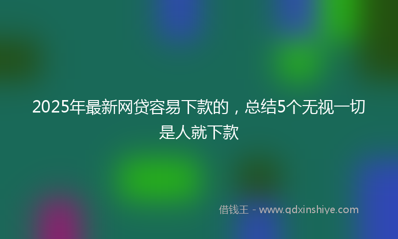 2025年最新网贷容易下款的，总结5个无视一切是人就下款