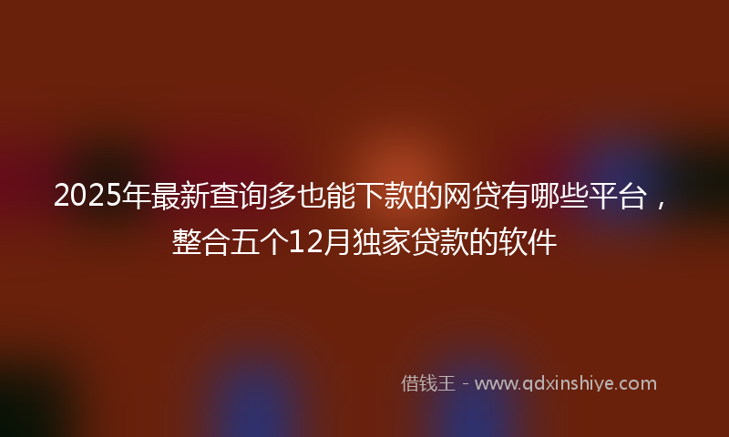 2025年最新查询多也能下款的网贷有哪些平台，整合五个12月独家贷款的软件