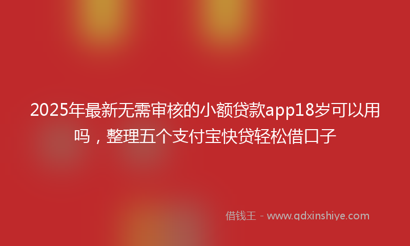 2025年最新无需审核的小额贷款app18岁可以用吗，整理五个支付宝快贷轻松借口子