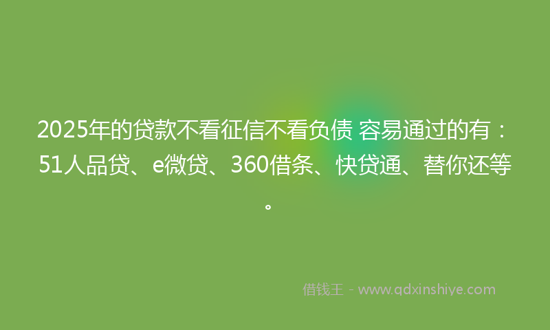 2025年的贷款不看征信不看负债 容易通过的有：51人品贷、e微贷、360借条、快贷通、替你还等。