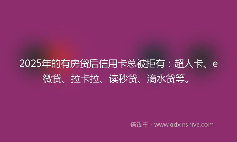 2025年的有房贷后信用卡总被拒有：超人卡、e微贷、拉卡拉、读秒贷、滴水贷等。