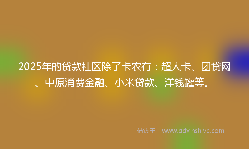 2025年的贷款社区除了卡农有：超人卡、团贷网、中原消费金融、小米贷款、洋钱罐等。