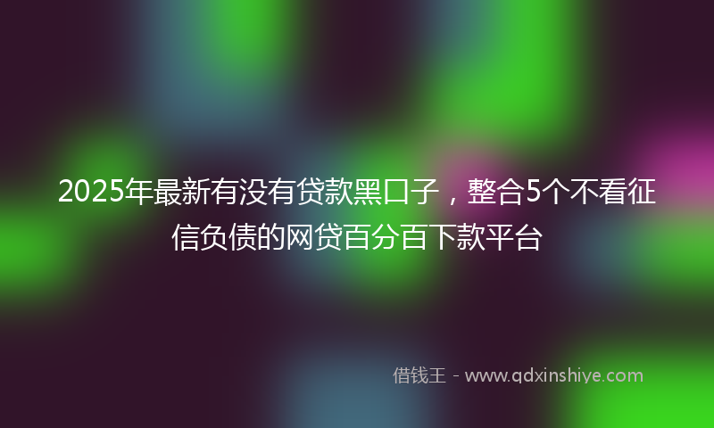 2025年最新有没有贷款黑口子，整合5个不看征信负债的网贷百分百下款平台