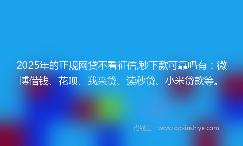 2025年的正规网贷不看征信,秒下款可靠吗有：微博借钱、花呗、我来贷、读秒贷、小米贷款等。