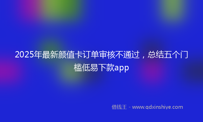 2025年最新颜值卡订单审核不通过，总结五个门槛低易下款app