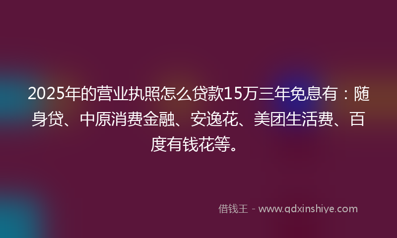 2025年的营业执照怎么贷款15万三年免息有：随身贷、中原消费金融、安逸花、美团生活费、百度有钱花等。