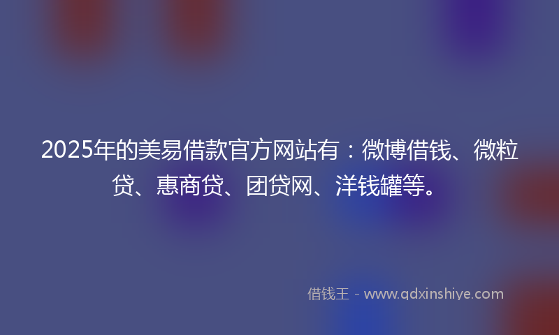 2025年的美易借款官方网站有：微博借钱、微粒贷、惠商贷、团贷网、洋钱罐等。