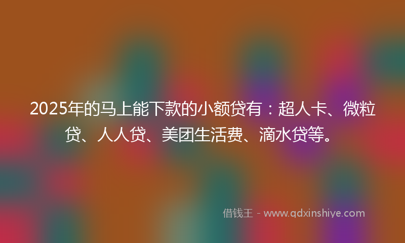 2025年的马上能下款的小额贷有：超人卡、微粒贷、人人贷、美团生活费、滴水贷等。