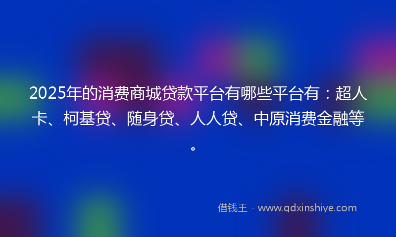 2025年的消费商城贷款平台有哪些平台有：超人卡、柯基贷、随身贷、人人贷、中原消费金融等。