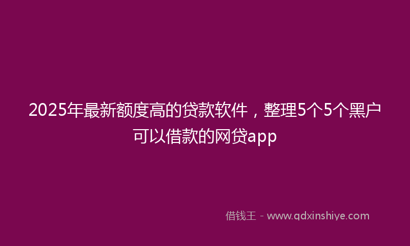 2025年最新额度高的贷款软件，整理5个5个黑户可以借款的网贷app