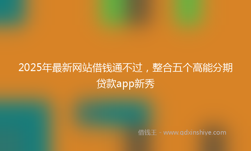2025年最新网站借钱通不过，整合五个高能分期贷款app新秀