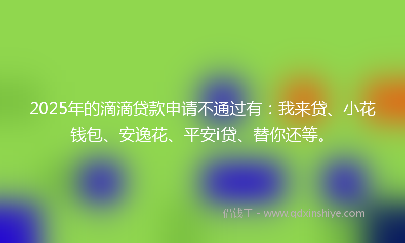 2025年的滴滴贷款申请不通过有：我来贷、小花钱包、安逸花、平安i贷、替你还等。