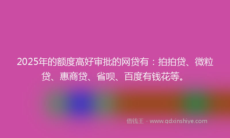 2025年的额度高好审批的网贷有：拍拍贷、微粒贷、惠商贷、省呗、百度有钱花等。