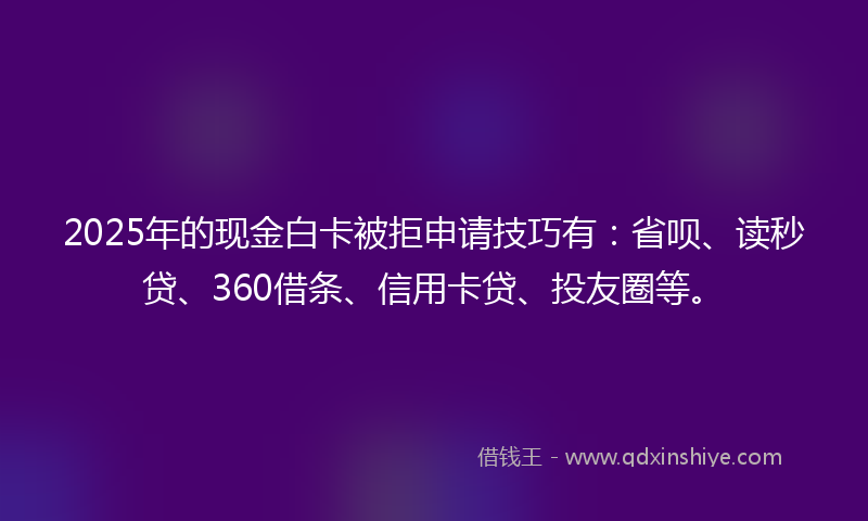 2025年的现金白卡被拒申请技巧有：省呗、读秒贷、360借条、信用卡贷、投友圈等。