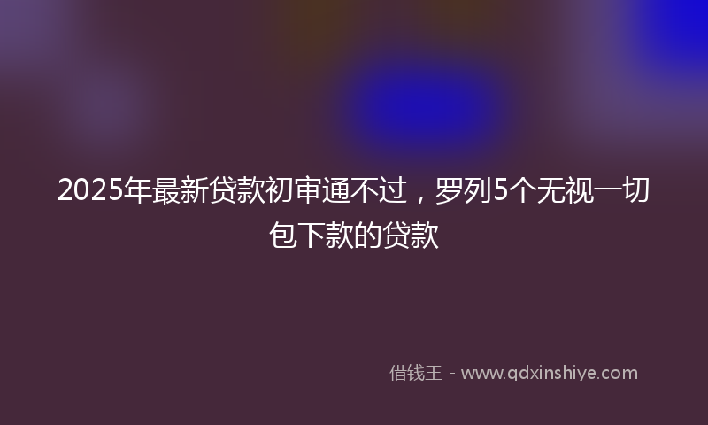 2025年最新贷款初审通不过，罗列5个无视一切包下款的贷款