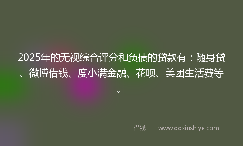 2025年的无视综合评分和负债的贷款有：随身贷、微博借钱、度小满金融、花呗、美团生活费等。