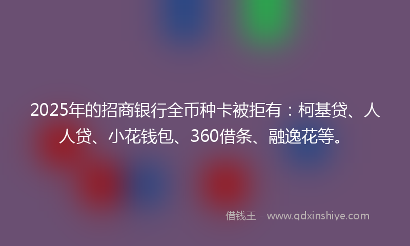 2025年的招商银行全币种卡被拒有：柯基贷、人人贷、小花钱包、360借条、融逸花等。