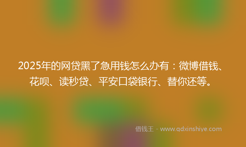 2025年的网贷黑了急用钱怎么办有：微博借钱、花呗、读秒贷、平安口袋银行、替你还等。