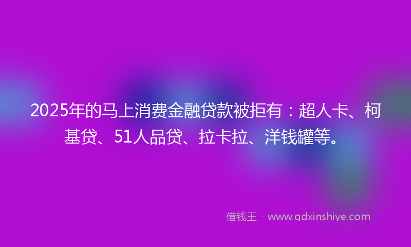 2025年的马上消费金融贷款被拒有：超人卡、柯基贷、51人品贷、拉卡拉、洋钱罐等。