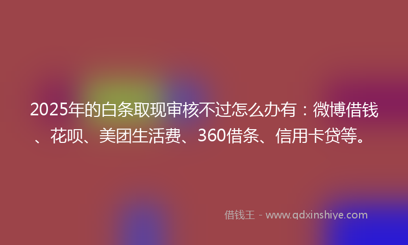 2025年的白条取现审核不过怎么办有：微博借钱、花呗、美团生活费、360借条、信用卡贷等。