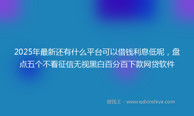 2025年最新还有什么平台可以借钱利息低呢，盘点五个不看征信无视黑白百分百下款网贷软件