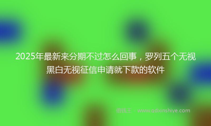 2025年最新来分期不过怎么回事，罗列五个无视黑白无视征信申请就下款的软件