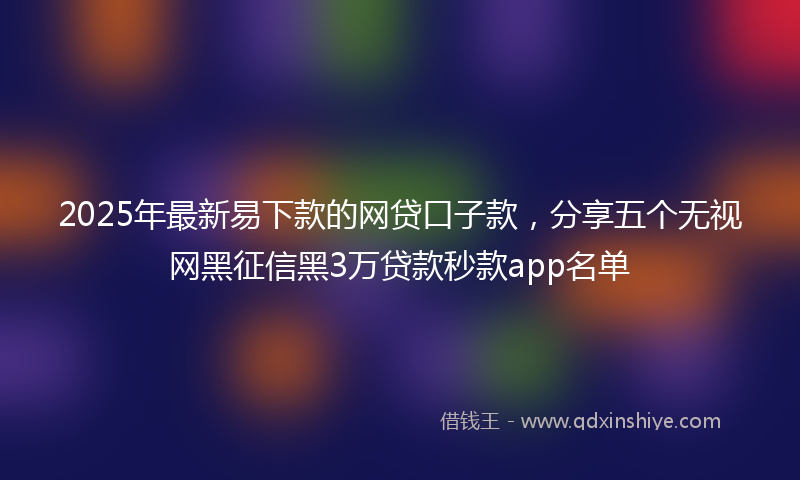 2025年最新易下款的网贷口子款，分享五个无视网黑征信黑3万贷款秒款app名单