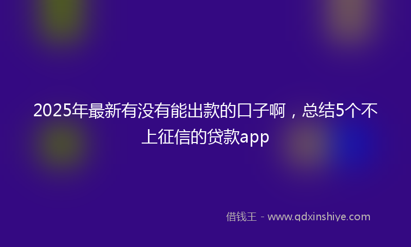 2025年最新有没有能出款的口子啊，总结5个不上征信的贷款app
