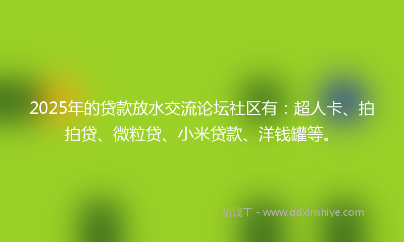 2025年的贷款放水交流论坛社区有：超人卡、拍拍贷、微粒贷、小米贷款、洋钱罐等。